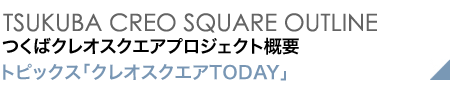 TSUKUBA CREO SQUARE OUTLINE つくばクレオスクエアプロジェクト概要 インタビュー「クレオスクエアTODAY」